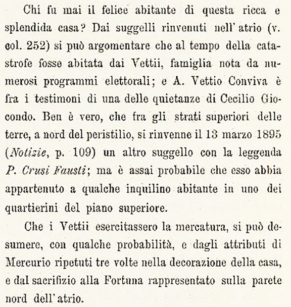 VI.15.1 Pompeii. 1898 conclusion of who was the inhabitant by Sogliano.
Translation: “Who was the happy inhabitant of this rich and splendid house? From the seals found in the atrium (see col. 252) it can be argued that at the time of the catastrophe it was inhabited by the Vettii, a family known from numerous electoral programma; and A. Vettio Conviva is among the witnesses to one of Cecilio Giocondo's receipts. It is true that among the upper layers of the earth, north of the peristyle, another seal was found on 13 March 1895 (Notizie, p. 109) with the legend P. Crusi Fausti; but it is very probable that it belonged to some tenant living in one of the small quarters on the upper floor. 

That the Vettii practiced trading can be deduced, with some probability, both from the attributes of Mercury repeated three times in the decoration of the house, and from the sacrifice to Fortune represented on the north wall of the atrium.”
See Sogliano, A. La Casa dei Vettii in Mon. Ant. 1898, (p.388)
