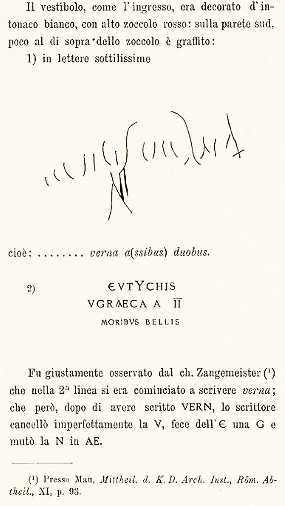 VI.15.1 Pompeii. c. 1898. Description of graffiti by Sogliano –
“The vestibule, as the entrance, was decorated with white plaster, with a high red zoccolo (dado):
on the south wall, just above the zoccolo was a graffito:
Graffito 1) above, seen in very thin letters –
verna a(ssibus) duobus.

Graffito 2) above. 
According to Epigraphik-Datenbank Clauss/Slaby (See www.manfredclauss.de) this read
Eutychis Graeca a(ssibus) II moribus bellis      [CIL IV 4592]
See Sogliano, A. La Casa dei Vettii in Pompei Mon. Ant. 1898, (p.235).

