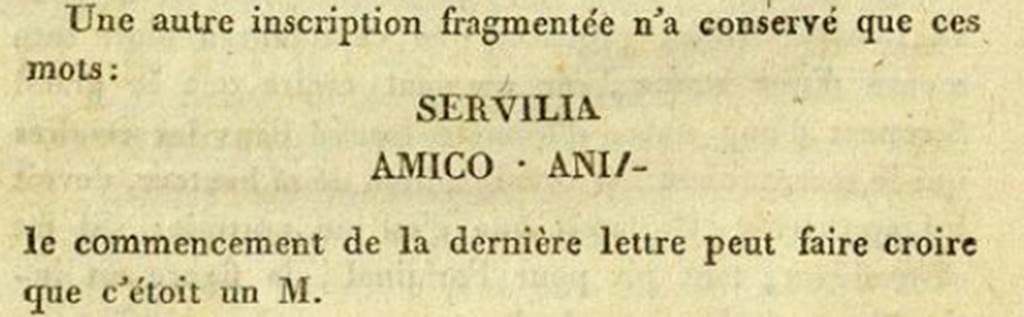 Pompeii HGE34. 1813. De Clarac recorded a fragment of an inscription with the words SERVILIA AMICO ANIM. See Clarac F. de, 1813. Fouille faite à Pompei en présence de S. M. la Reine des Deux Siciles, le 18 Mars 1813.   (p. 44).  In February 2011 Dr Peter Kruschwitz and Virginia Campbell from the University of Reading, UK, identified the piece as being part of the HGE34 tomb tablet. This added the name of Servilia, the wife of Lucius and the tablet now translates as ‘Lucius Caltilius Pamphilus, freedman of Lucius, member of the Collinian tribe, for his wife Servilia, in a loving spirit.' The tablet is now in Naples Archaeological Museum. 