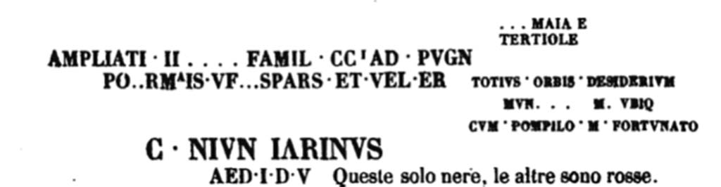 VIII.7.16 Pompeii. Entrance from Via Stabiana into Gladiators Barracks. Inscriptions on left wall as you exit the Quartiere.
According to PAH, 23rd July 1768, p.219-220 –
“We have worked where we believe, according to the past report, is the main entrance of the Quartiere. 
Painted above the plaster of the two walls that form this entrance the inscriptions below have been found, which are only the most visible among many that can be seen.
The first inscription up to the AED. I. D. V remains on the left wall as you exit the Quartiere; and the others that are transcribed below remain on the right wall.
The letters of the word POMPEIS are 2 ½ palms high, the others are in proportion; the colours are mentioned next to them.”

PAH, 23 Luglio 1768, p.219-220 –
“Si era lavorata dove si crede, secondo il passato rapporto, sia l’ingresso principale del Quartiere. Dipinte sovra le tonache delle due pareti che formano questo ingresso si sono scoverte le qui sotto notate iscrizioni, che solo sono le più visibili fra molte che se ne travedono.
La prima iscrizione sino al AED. I. D. V resta sulla parete sinistra nell’uscire del Quartiere; e le altre che sono trascritte sotto restano nella parete destra.
Le lettere della parola POMPEIS sono alte palmi 2 ½, le altre sono in proporzione; circa i colori vi sono notati accanto.”
See Fiorelli G., 1860. Pompeianarum antiquitatum historia, Vol. 1: 1748 - 1818, Naples, (p.219-220).

The Epigraphik-Datenbank Clauss/Slaby (See www.manfredclauss.de) records

] MAIAE(?)
[3] tertio leg(?)
/
Ampliati [3] famil(ia) glad(iatoria) pugn(abit)
Form[i]is ve[nat(io)] spars(iones) et vel(a) er[unt]
/
Totius orbis desiderium
mun[us meu]m ubi(que)
cum P[a]mp[h]ilo [et] Fortunato   [CIL IV 1184]

C(aius) Iun(ius) Iarinus
aed(ilem) I D v(irum)   [CIL IV 1092]

