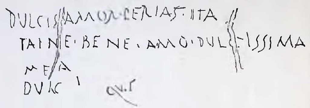 I.7.2, Pompeii. Graffiti found on east wall of the under-stairs room, written on the cocciopesto plaster. CIL IV 8137.
In NdS 1927 Maiuri interpreted this as
dulcis amor perias ita / taine (?) bene amo dulcissima / mea / dulc.
See Notizie degli Scavi di Antichità, 1927, (p. 14, n. 4).
