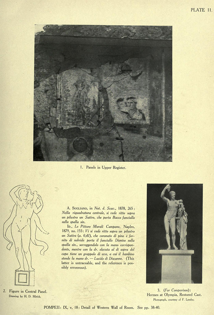 IX.5.18 Pompeii. Room f, detail of west wall of large triclinium on west side of atrium.
See Van Buren, A. W. 1932. Further Pompeian Studies in Memoirs of American Academy in Rome, vol.10, (pl.11).
Article by A. W. Van Buren, entitled “…..and he is bearing the babe Dionysus”.
According to Kuivalainen –
“The height of the figure was 41 cm.
The framed picture is divided into two halves by a column: the other half on the right depicts two female busts, the one in front as reading a book. The central zones had large mythological figures below Iason and Pelias, and in the north wall a fragmentary painting of three naked men. Side field with isolated figures.
Description: A composition of two figures against a white background. A young satyr stands on a quadrangular white pedestal with an undulating cloak on his back; his right arm is raised above his head and his raised left hand supports the naked infant sitting on his left shoulder. The infant stretches his right hand towards the right hand of the male.
Comments: This is another reminiscence of the Praxitelian Hermes, and a mirror image of the previous G3 (from VI.16.7/38, room g) ….. etc.”
See Kuivalainen, I., 2021. The Portrayal of Pompeian Bacchus. Commentationes Humanarum Litterarum 140. Helsinki: Finnish Society of Sciences and Letters, (p.191-2, G4)
