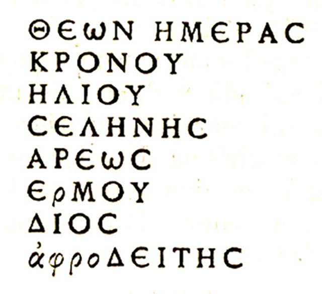 IX.6.d Pompeii. Greek inscription with names of the divinities.
Found to the left of the painting of a herm of Hercules.
According to Cooley, the names represented a week’s calendar, of the gods’ days. 

God’s days
Of Kronos, 
Of the Sun,
Of the Moon,
Of Ares,
Of Hermes,
Of Zeus,
Of Aphrodite.      [CIL IV 5202]

See Cooley, A. and M.G.L., 2004. Pompeii : A Sourcebook. London : Routledge. (E35, p.131-132)
See BdI 1881, p. 30.
