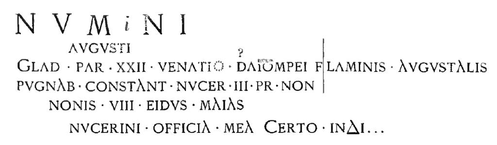 Pompeii FP2. Inscription, as recorded in 1886 NdS, relating to a gladiatorial contest in the Nocera area. It was painted in red inside the cella with the left part on the south wall and that right of the vertical line on the west wall. Mau in 1888 records XX ET in place of XXII on the third line. According to Epigraphik-Datenbank Clauss/Slaby (See www.manfredclauss.de) this read:

Numnini
Augusti
glad(iatorum) par(ia) XX et venatio Sta(ti?) Pompei flaminis Augustalis
pugnab(unt) Constant(iae) Nucer(iae) III pr(idie) Non(as)
Nonis VIII Eidus(!) Maias
Nucerini officia mea certo index       [CIL IV 3882]

See Notizie degli Scavi di Antichit, 1886, p.334. See Mau, A., 1888. Mitteilungen des Kaiserlich Deutschen Archaeologischen Instituts, Roemische Abtheilung Volume III.  (p. 145).